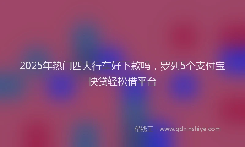 2025年热门四大行车好下款吗，罗列5个支付宝快贷轻松借平台