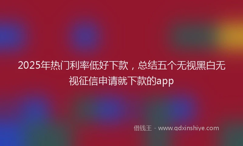 2025年热门利率低好下款，总结五个无视黑白无视征信申请就下款的app