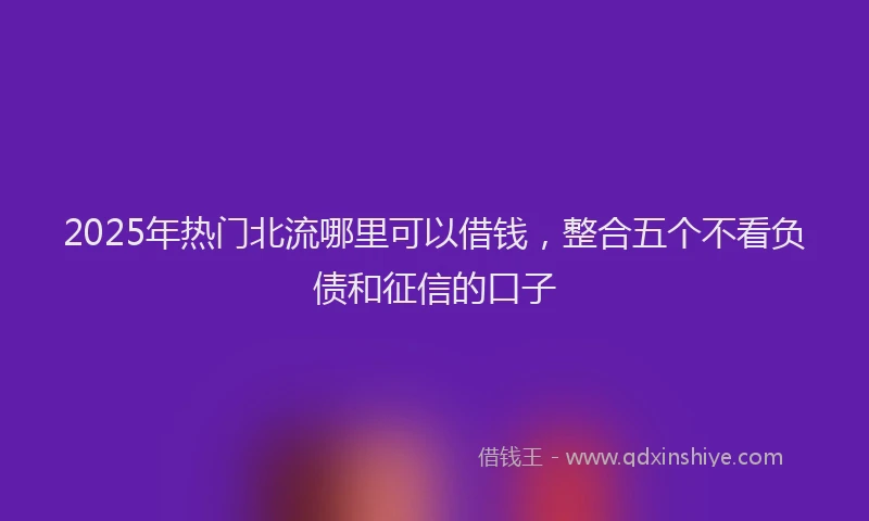 2025年热门北流哪里可以借钱，整合五个不看负债和征信的口子