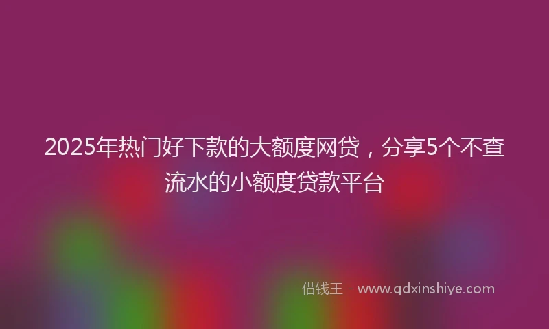 2025年热门好下款的大额度网贷，分享5个不查流水的小额度贷款平台