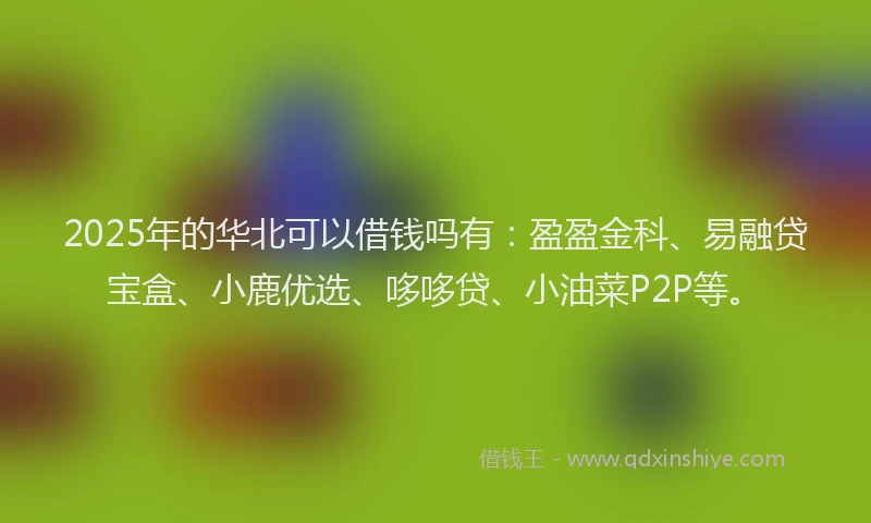 2025年的华北可以借钱吗有：盈盈金科、易融贷宝盒、小鹿优选、哆哆贷、小油菜P2P等。