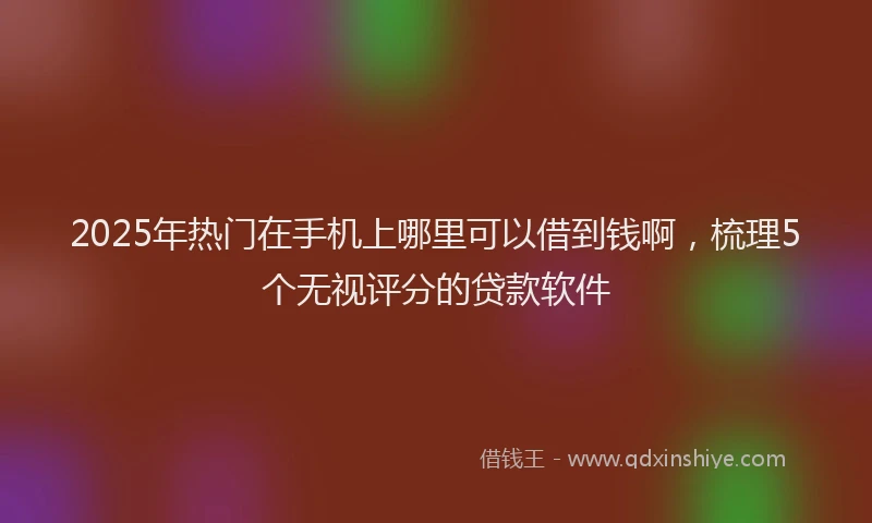 2025年热门在手机上哪里可以借到钱啊，梳理5个无视评分的贷款软件