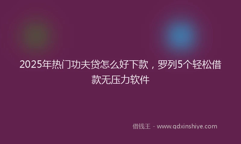 2025年热门功夫贷怎么好下款，罗列5个轻松借款无压力软件