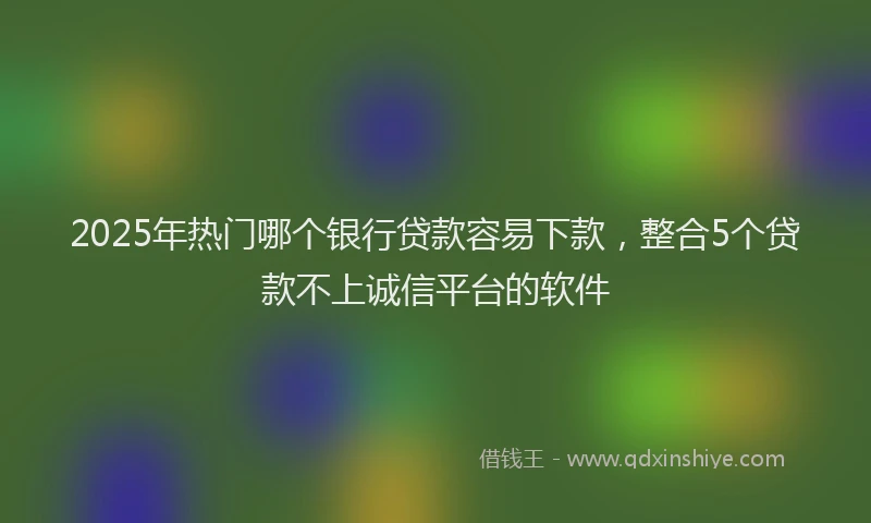 2025年热门哪个银行贷款容易下款，整合5个贷款不上诚信平台的软件
