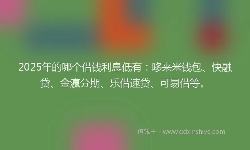 2025年的哪个借钱利息低有：哆来米钱包、快融贷、金瀛分期、乐借速贷、可易借等。
