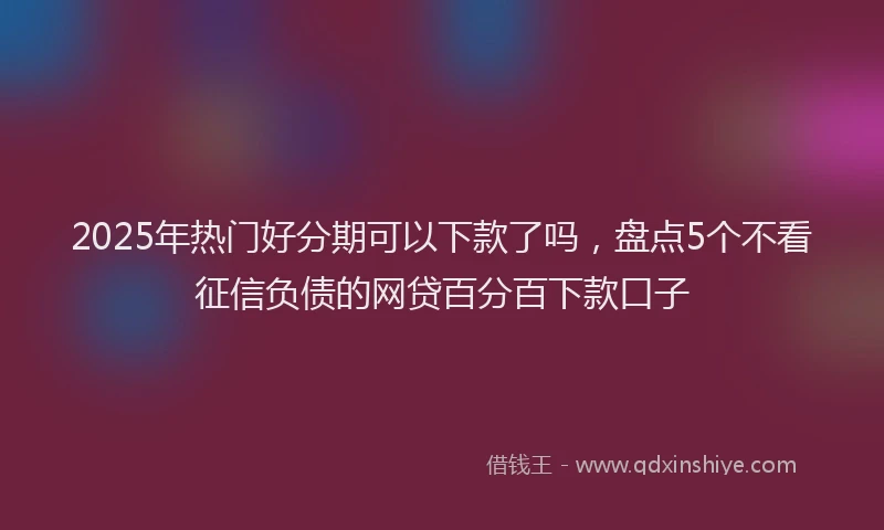 2025年热门好分期可以下款了吗，盘点5个不看征信负债的网贷百分百下款口子