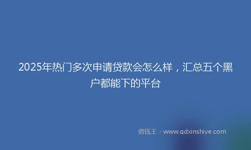 2025年热门多次申请贷款会怎么样，汇总五个黑户都能下的平台