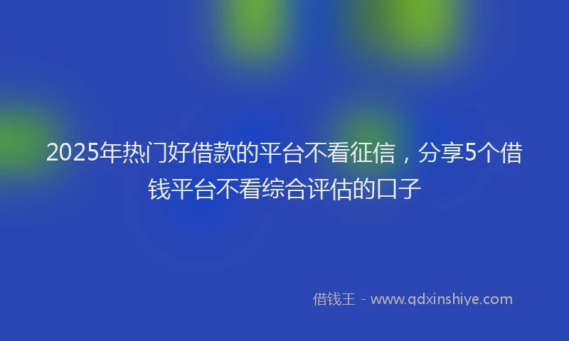 2025年热门好借款的平台不看征信，分享5个借钱平台不看综合评估的口子