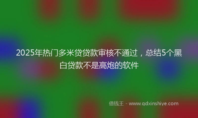 2025年热门多米贷贷款审核不通过，总结5个黑白贷款不是高炮的软件