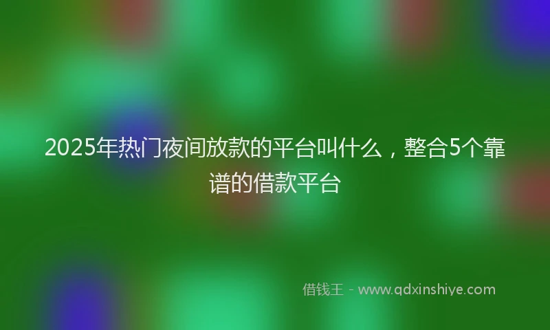 2025年热门夜间放款的平台叫什么，整合5个靠谱的借款平台