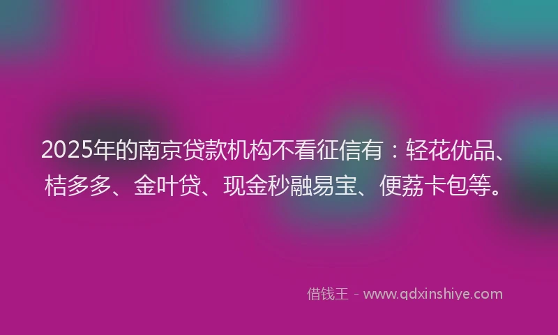 2025年的南京贷款机构不看征信有：轻花优品、桔多多、金叶贷、现金秒融易宝、便荔卡包等。