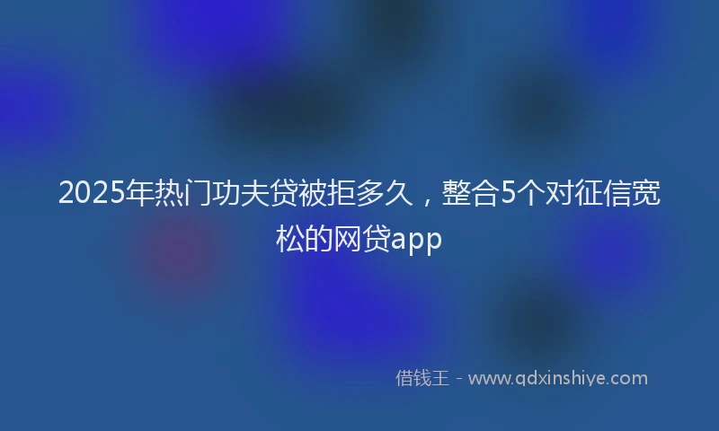 2025年热门功夫贷被拒多久，整合5个对征信宽松的网贷app