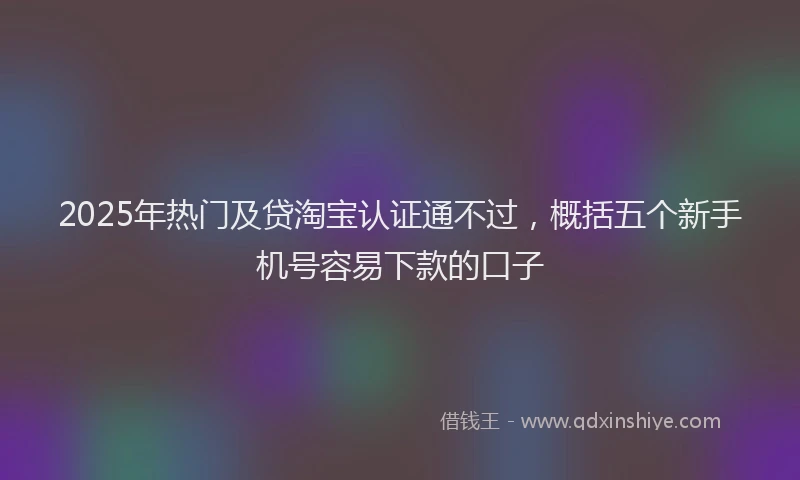 2025年热门及贷淘宝认证通不过，概括五个新手机号容易下款的口子