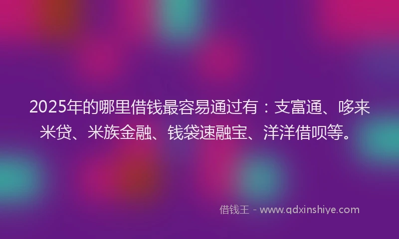 2025年的哪里借钱最容易通过有：支富通、哆来米贷、米族金融、钱袋速融宝、洋洋借呗等。
