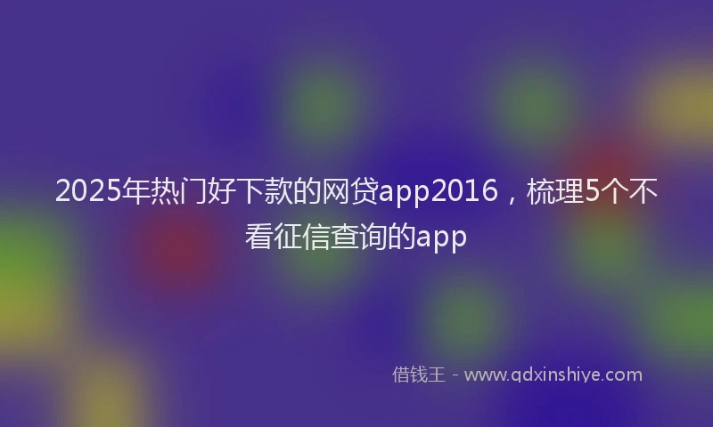 2025年热门好下款的网贷app2016，梳理5个不看征信查询的app