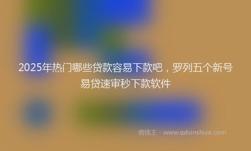 2025年热门哪些贷款容易下款吧，罗列五个新号易贷速审秒下款软件