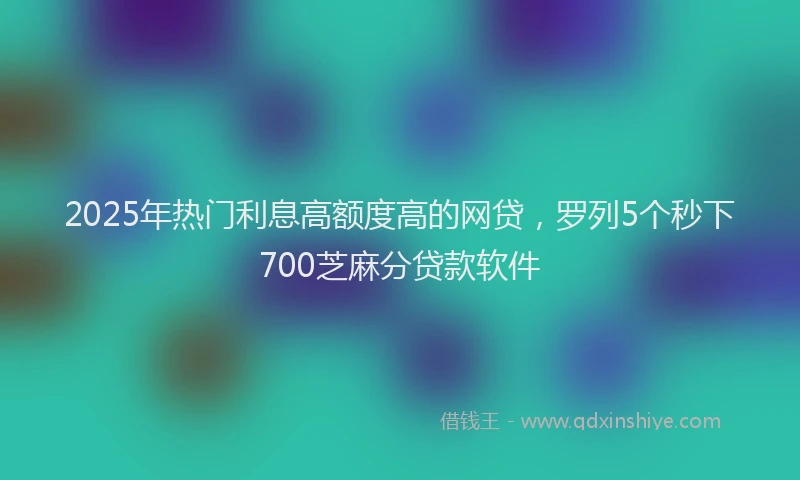 2025年热门利息高额度高的网贷，罗列5个秒下700芝麻分贷款软件
