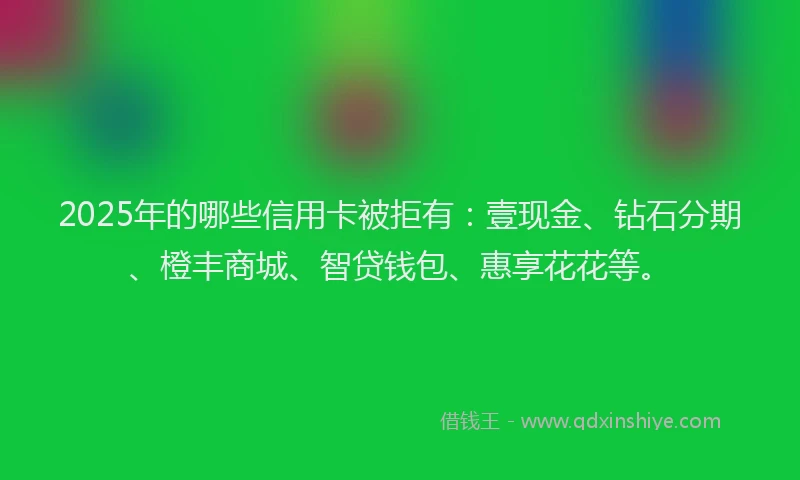 2025年的哪些信用卡被拒有：壹现金、钻石分期、橙丰商城、智贷钱包、惠享花花等。