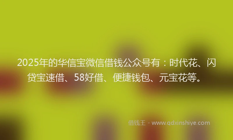 2025年的华信宝微信借钱公众号有：时代花、闪贷宝速借、58好借、便捷钱包、元宝花等。