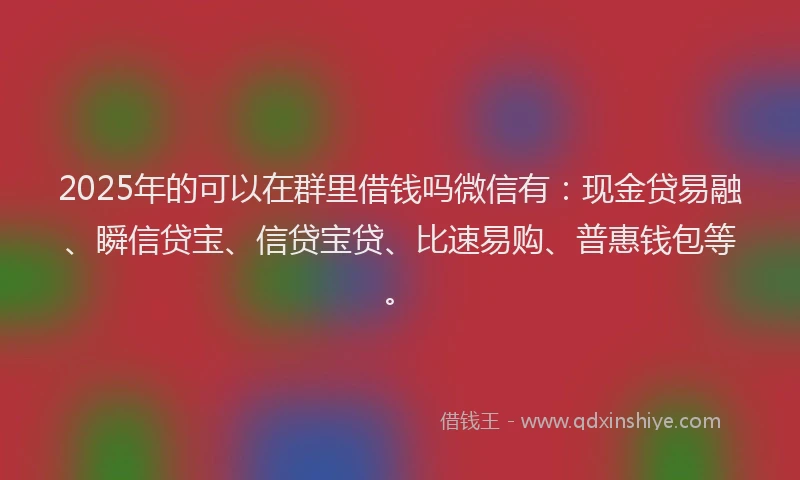 2025年的可以在群里借钱吗微信有：现金贷易融、瞬信贷宝、信贷宝贷、比速易购、普惠钱包等。