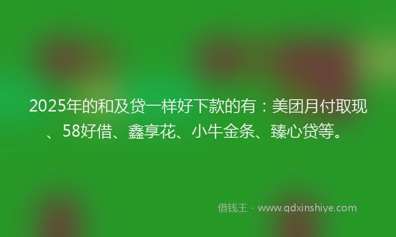 2025年的和及贷一样好下款的有：美团月付取现、58好借、鑫享花、小牛金条、臻心贷等。