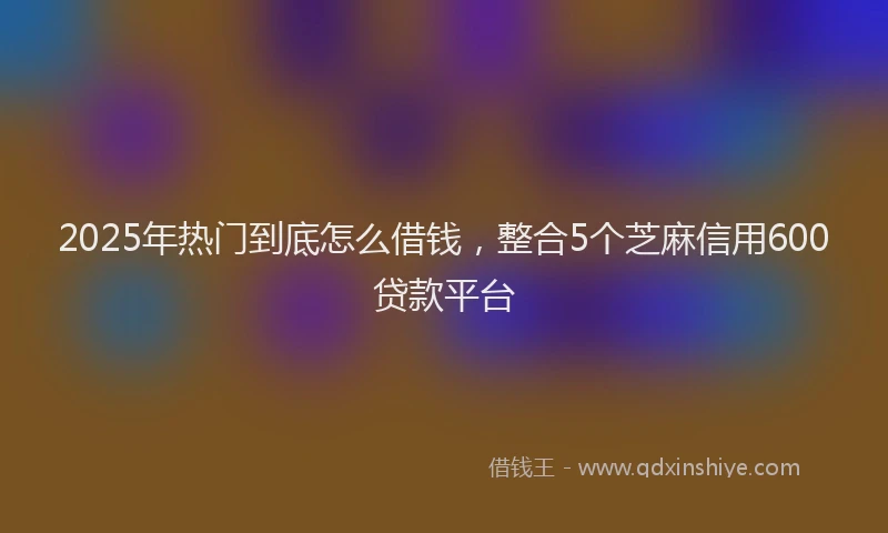 2025年热门到底怎么借钱，整合5个芝麻信用600贷款平台