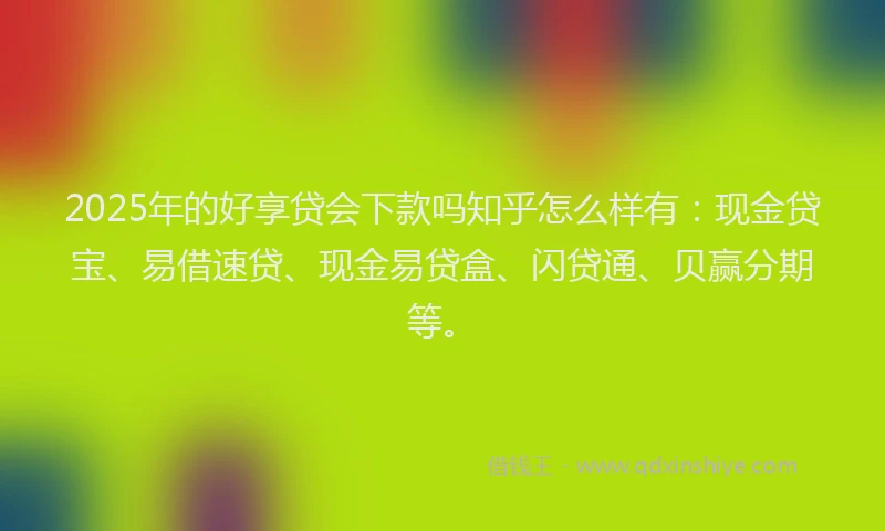 2025年的好享贷会下款吗知乎怎么样有：现金贷宝、易借速贷、现金易贷盒、闪贷通、贝赢分期等。