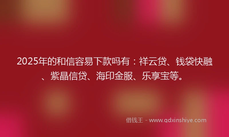 2025年的和信容易下款吗有：祥云贷、钱袋快融、紫晶信贷、海印金服、乐享宝等。