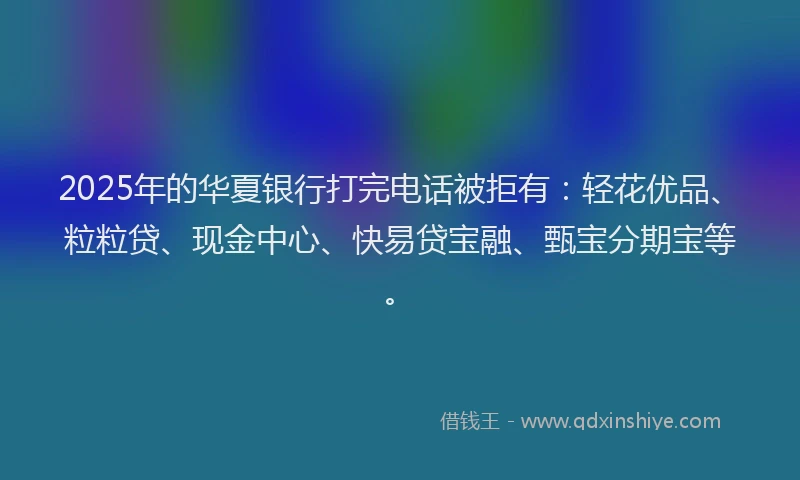2025年的华夏银行打完电话被拒有：轻花优品、粒粒贷、现金中心、快易贷宝融、甄宝分期宝等。