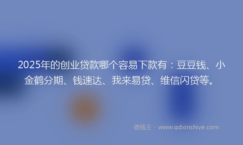 2025年的创业贷款哪个容易下款有：豆豆钱、小金鹤分期、钱速达、我来易贷、维信闪贷等。