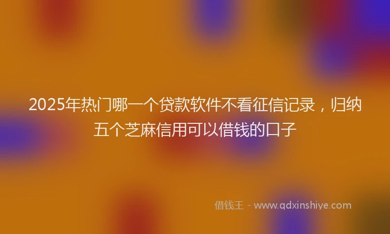 2025年热门哪一个贷款软件不看征信记录，归纳五个芝麻信用可以借钱的口子