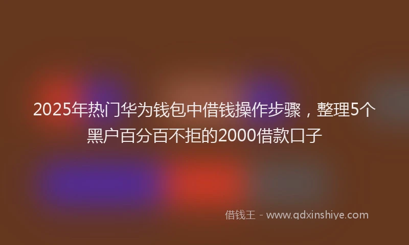 2025年热门华为钱包中借钱操作步骤，整理5个黑户百分百不拒的2000借款口子