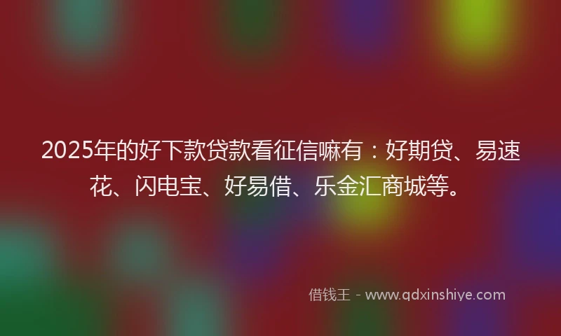 2025年的好下款贷款看征信嘛有：好期贷、易速花、闪电宝、好易借、乐金汇商城等。
