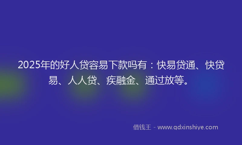 2025年的好人贷容易下款吗有：快易贷通、快贷易、人人贷、疾融金、通过放等。