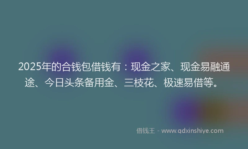 2025年的合钱包借钱有：现金之家、现金易融通途、今日头条备用金、三枝花、极速易借等。