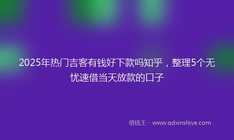 2025年热门吉客有钱好下款吗知乎，整理5个无忧速借当天放款的口子