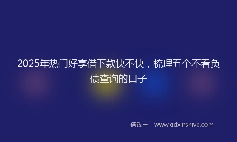 2025年热门好享借下款快不快，梳理五个不看负债查询的口子