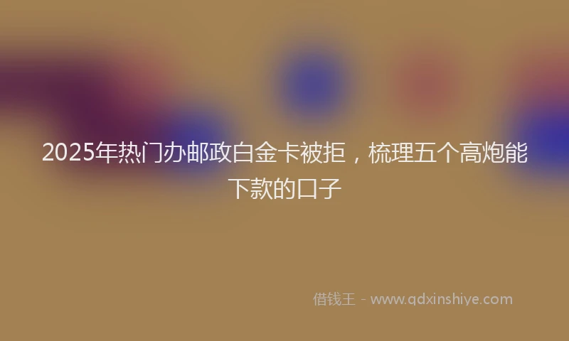 2025年热门办邮政白金卡被拒，梳理五个高炮能下款的口子