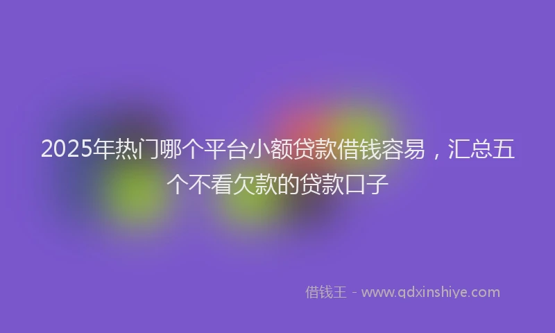 2025年热门哪个平台小额贷款借钱容易，汇总五个不看欠款的贷款口子