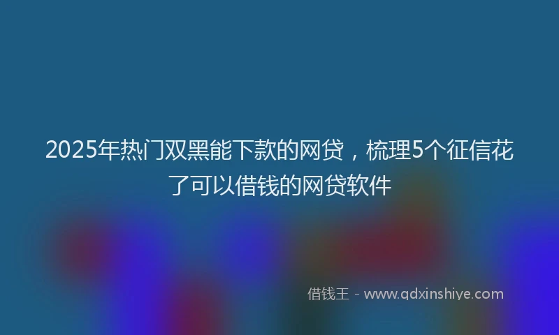 2025年热门双黑能下款的网贷，梳理5个征信花了可以借钱的网贷软件