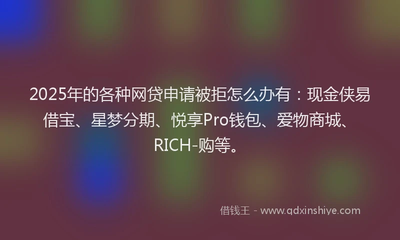 2025年的各种网贷申请被拒怎么办有：现金侠易借宝、星梦分期、悦享Pro钱包、爱物商城、RICH-购等。