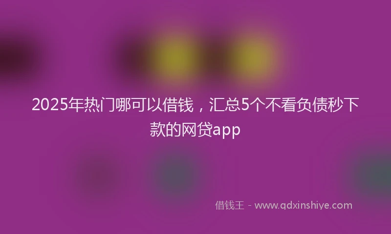 2025年热门哪可以借钱，汇总5个不看负债秒下款的网贷app