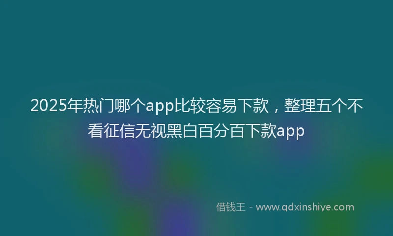 2025年热门哪个app比较容易下款，整理五个不看征信无视黑白百分百下款app