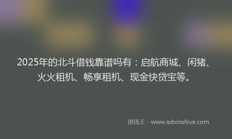 2025年的北斗借钱靠谱吗有：启航商城、闲猪、火火租机、畅享租机、现金快贷宝等。