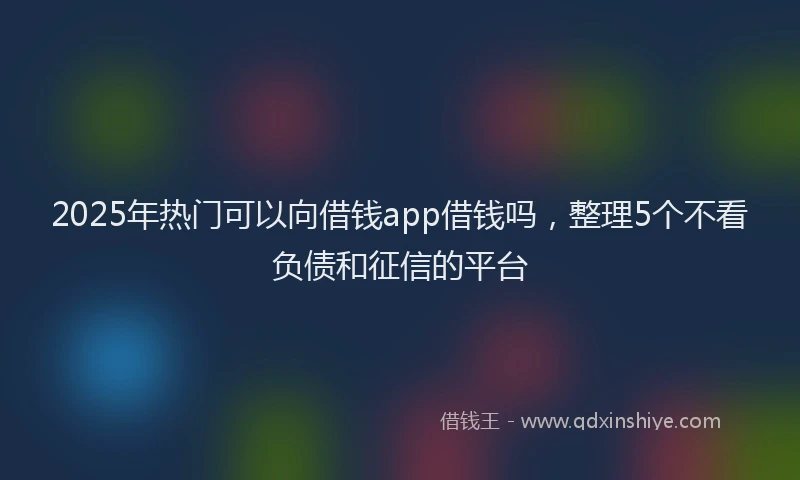 2025年热门可以向借钱app借钱吗，整理5个不看负债和征信的平台