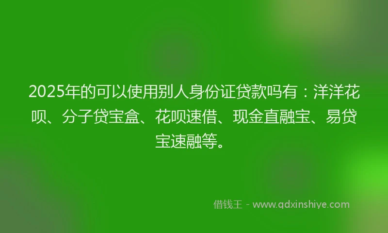 2025年的可以使用别人身份证贷款吗有：洋洋花呗、分子贷宝盒、花呗速借、现金直融宝、易贷宝速融等。