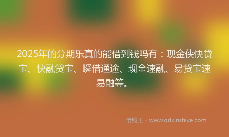 2025年的分期乐真的能借到钱吗有：现金侠快贷宝、快融贷宝、瞬借通途、现金速融、易贷宝速易融等。
