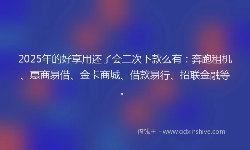 2025年的好享用还了会二次下款么有：奔跑租机、惠商易借、金卡商城、借款易行、招联金融等。