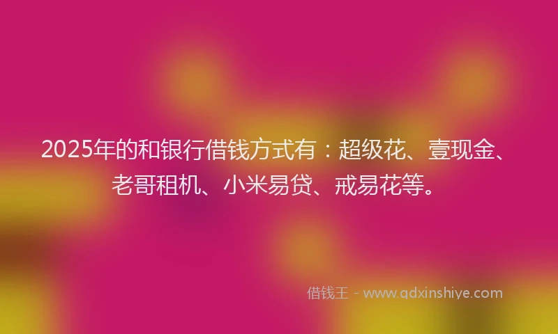 2025年的和银行借钱方式有：超级花、壹现金、老哥租机、小米易贷、戒易花等。