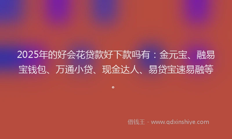 2025年的好会花贷款好下款吗有：金元宝、融易宝钱包、万通小贷、现金达人、易贷宝速易融等。
